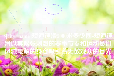 澄迈短道速滑5000米多少圈-短道速滑以其紧张刺激的赛事节奏和运动员们风驰电掣的身姿吸引着无数观众的目光